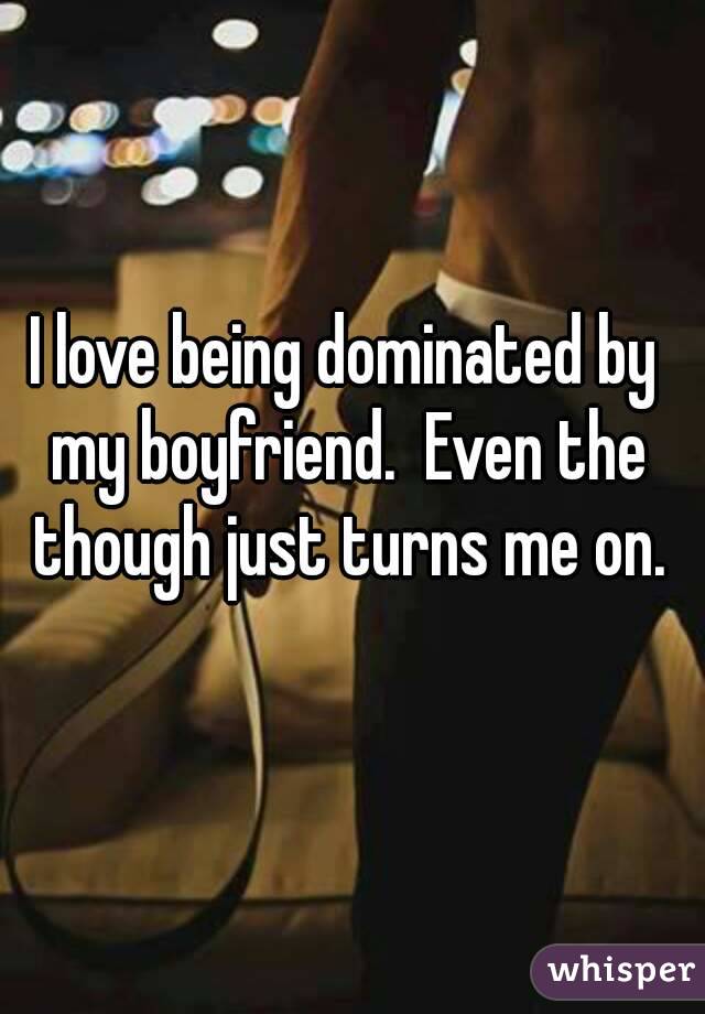 I love being dominated by my boyfriend.  Even the though just turns me on.