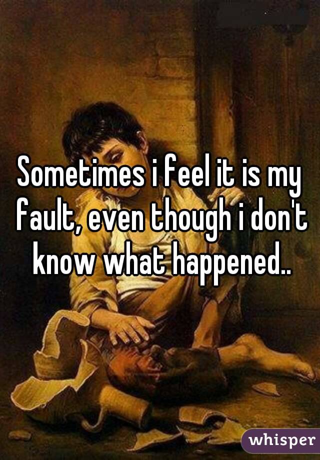 Sometimes i feel it is my fault, even though i don't know what happened..