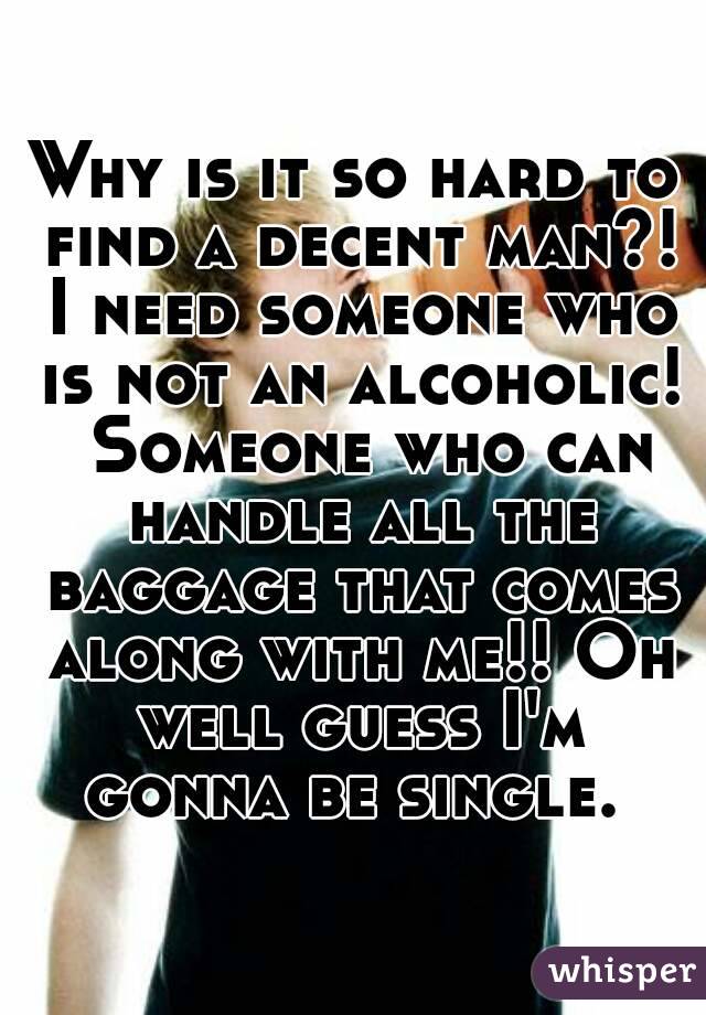 Why is it so hard to find a decent man?! I need someone who is not an alcoholic!  Someone who can handle all the baggage that comes along with me!! Oh well guess I'm gonna be single. 