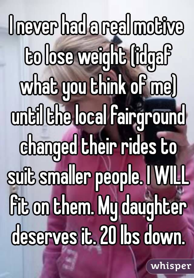 I never had a real motive to lose weight (idgaf what you think of me) until the local fairground changed their rides to suit smaller people. I WILL fit on them. My daughter deserves it. 20 lbs down.