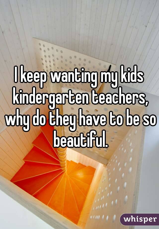 I keep wanting my kids kindergarten teachers, why do they have to be so beautiful.