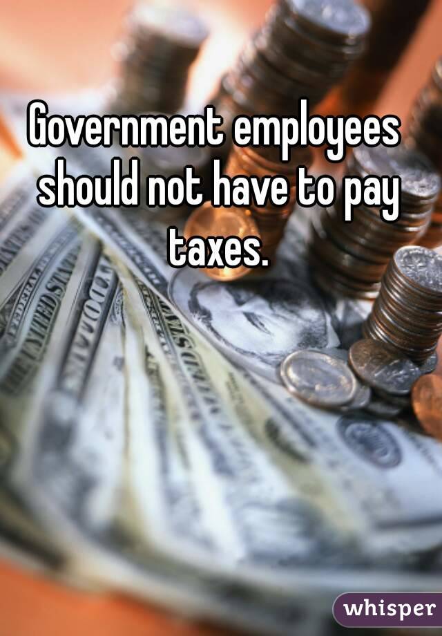 Government employees should not have to pay taxes.