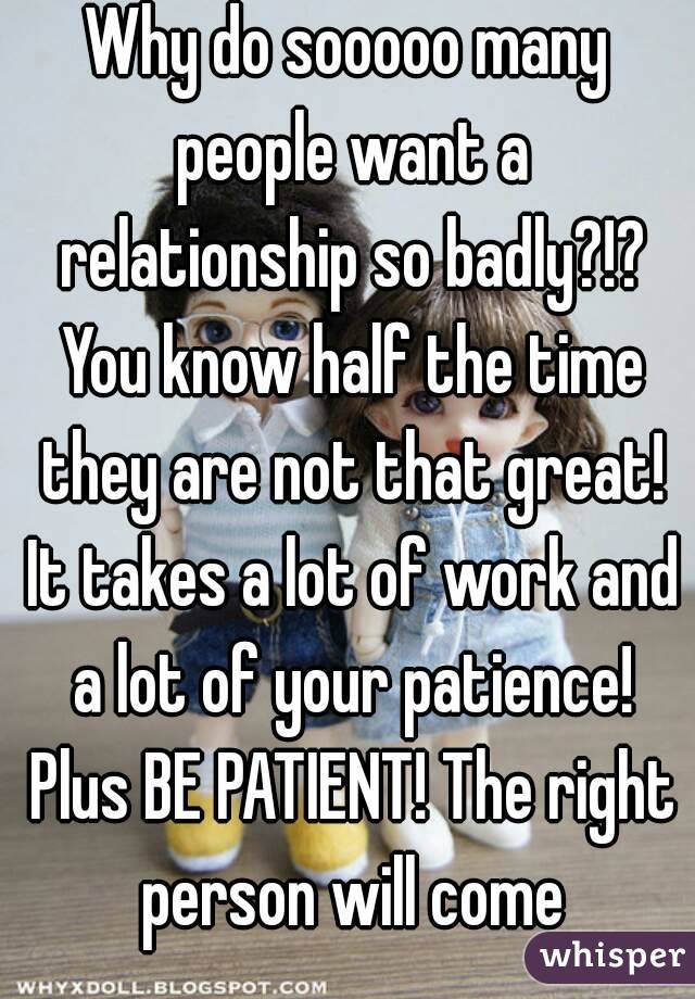 Why do sooooo many people want a relationship so badly?!? You know half the time they are not that great! It takes a lot of work and a lot of your patience! Plus BE PATIENT! The right person will come