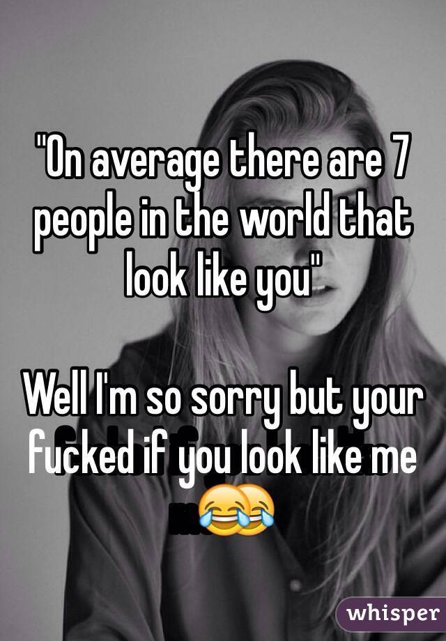 "On average there are 7 people in the world that look like you" 

Well I'm so sorry but your fucked if you look like me😂