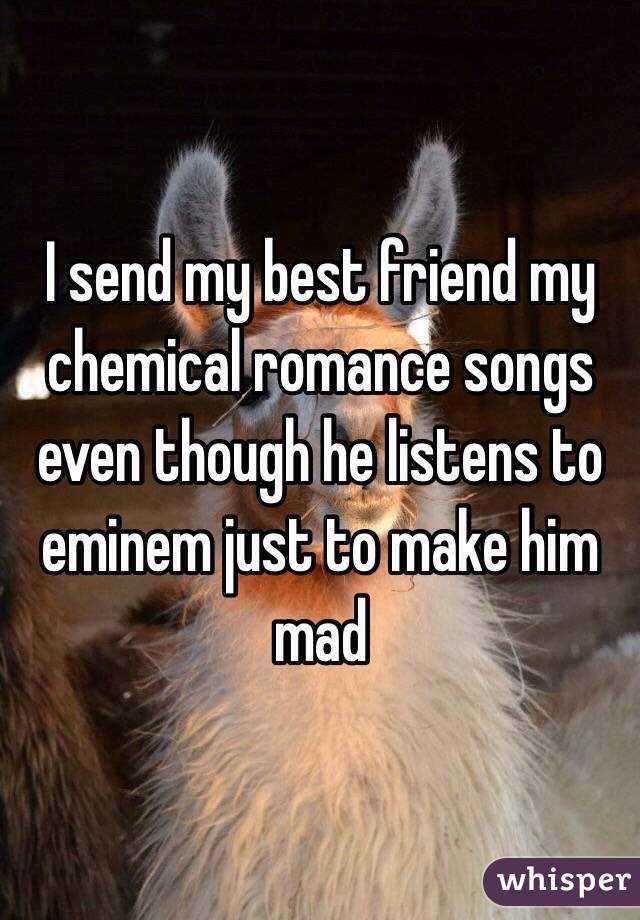 I send my best friend my chemical romance songs even though he listens to eminem just to make him mad