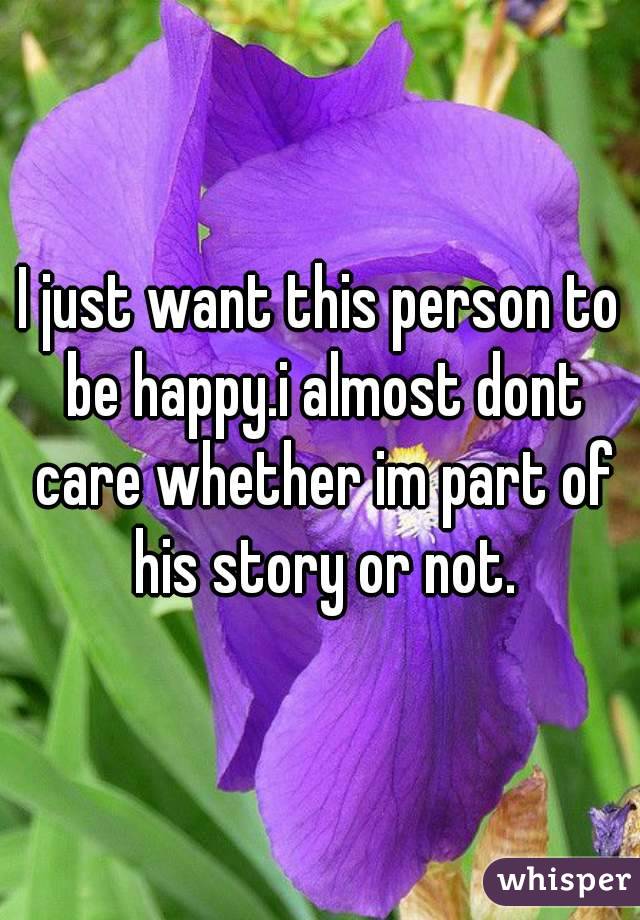 I just want this person to be happy.i almost dont care whether im part of his story or not.