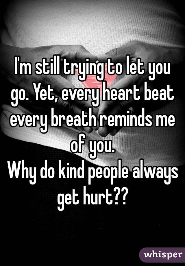 I'm still trying to let you go. Yet, every heart beat every breath reminds me of you. 
Why do kind people always get hurt??