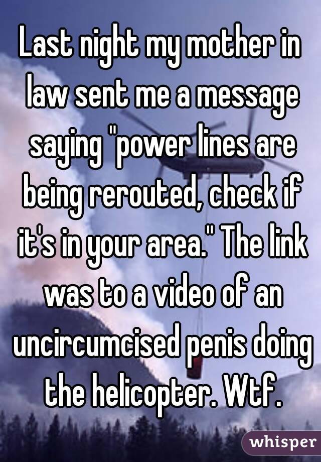 Last night my mother in law sent me a message saying "power lines are being rerouted, check if it's in your area." The link was to a video of an uncircumcised penis doing the helicopter. Wtf.