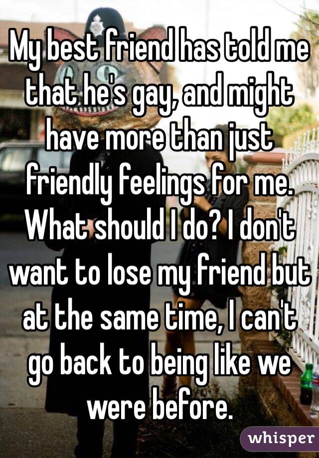 My best friend has told me that he's gay, and might have more than just friendly feelings for me. What should I do? I don't want to lose my friend but at the same time, I can't go back to being like we were before. 