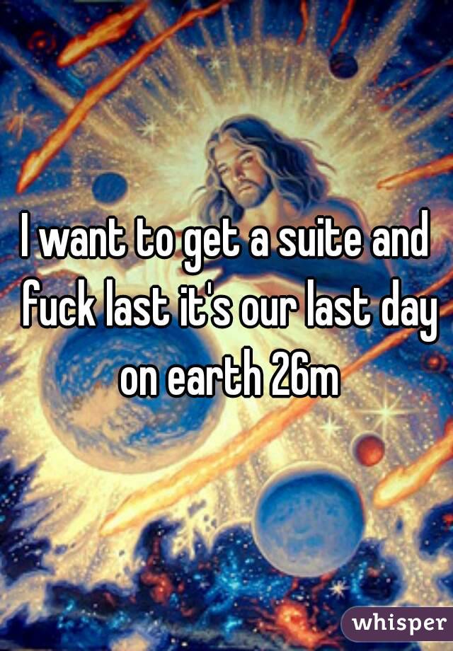I want to get a suite and fuck last it's our last day on earth 26m