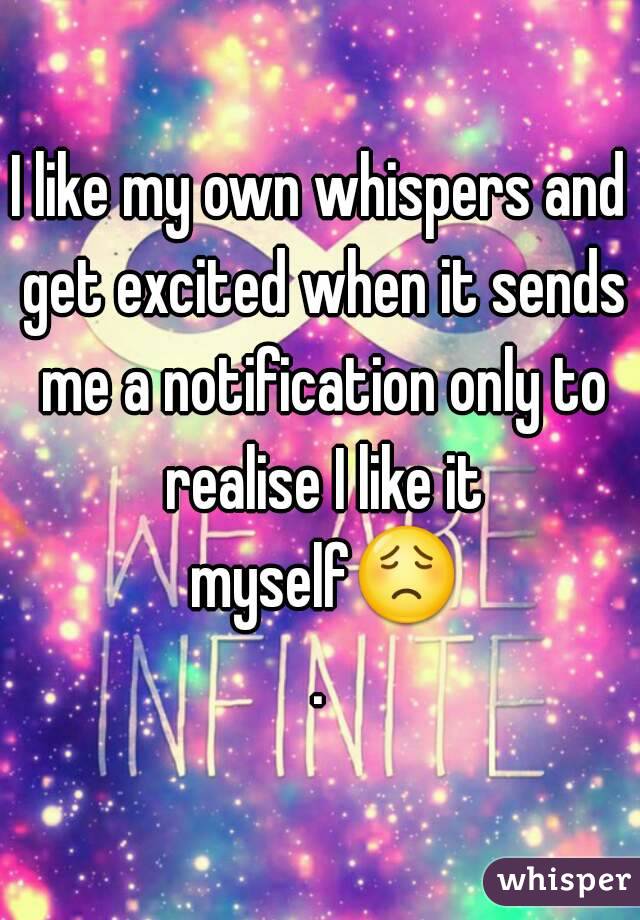 I like my own whispers and get excited when it sends me a notification only to realise I like it myself😟.