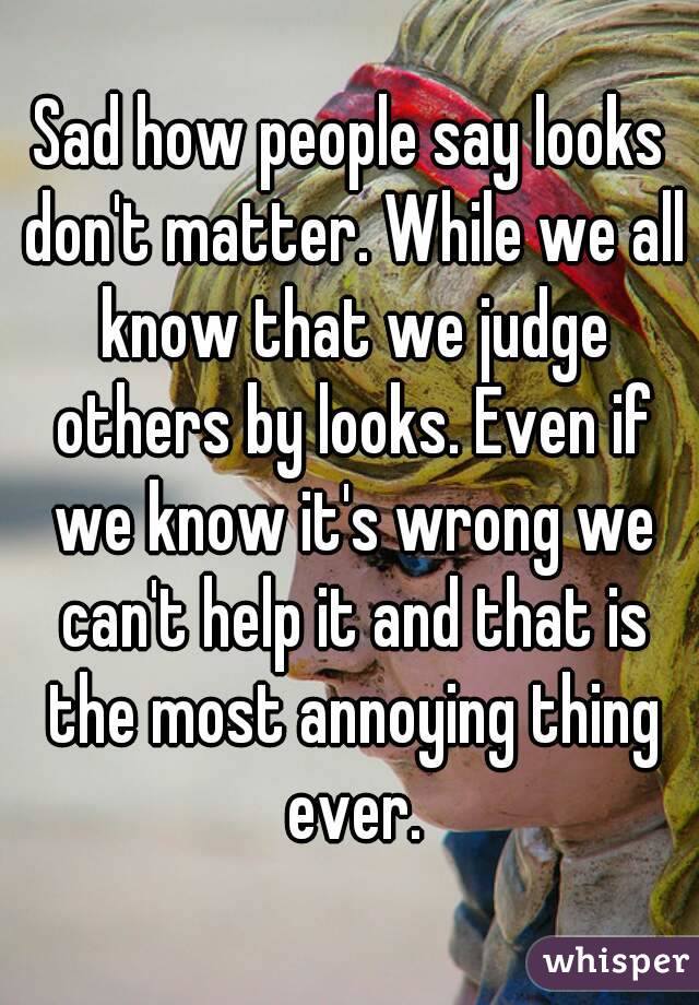 Sad how people say looks don't matter. While we all know that we judge others by looks. Even if we know it's wrong we can't help it and that is the most annoying thing ever.