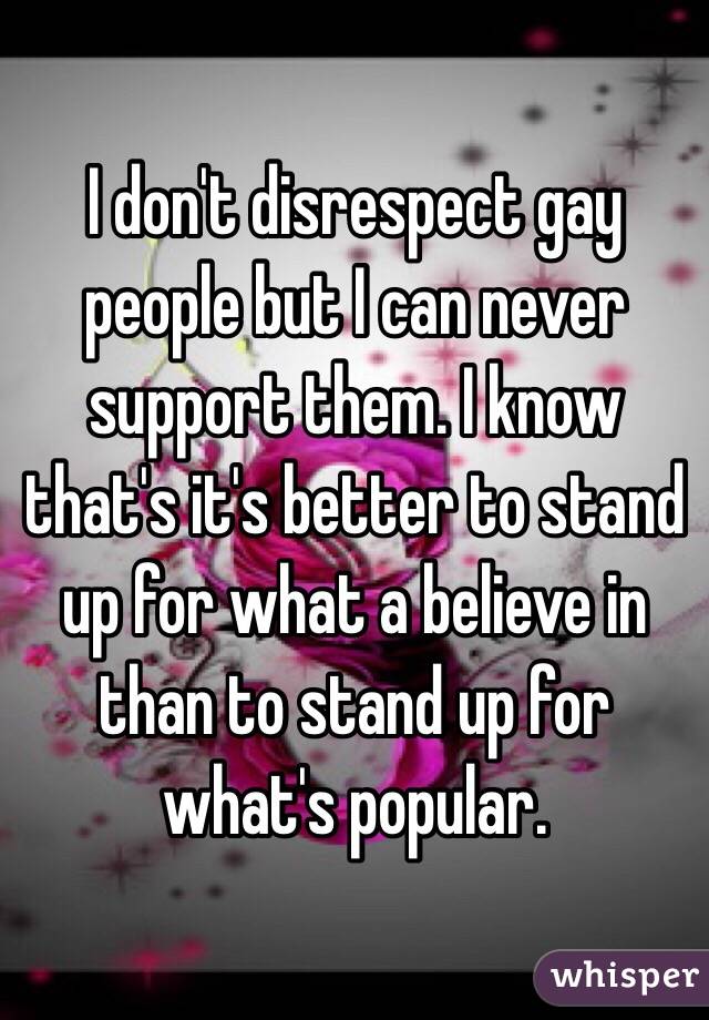 I don't disrespect gay people but I can never support them. I know that's it's better to stand up for what a believe in than to stand up for what's popular. 