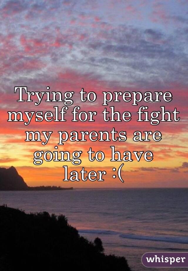 Trying to prepare myself for the fight my parents are going to have later :(