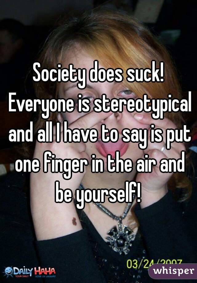 Society does suck! Everyone is stereotypical and all I have to say is put one finger in the air and be yourself! 