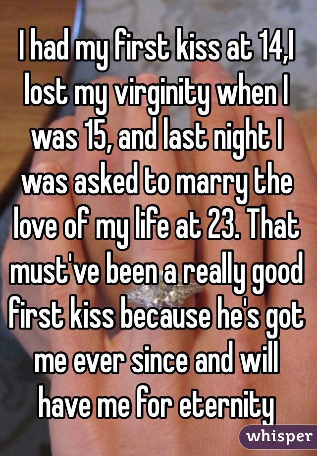 I had my first kiss at 14,I lost my virginity when I was 15, and last night I was asked to marry the love of my life at 23. That must've been a really good first kiss because he's got me ever since and will have me for eternity 