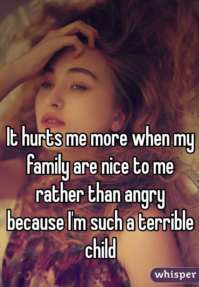 It hurts me more when my family are nice to me rather than angry because I'm such a terrible child
