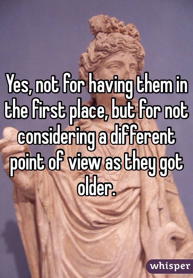 Yes, not for having them in the first place, but for not considering a different point of view as they got older.