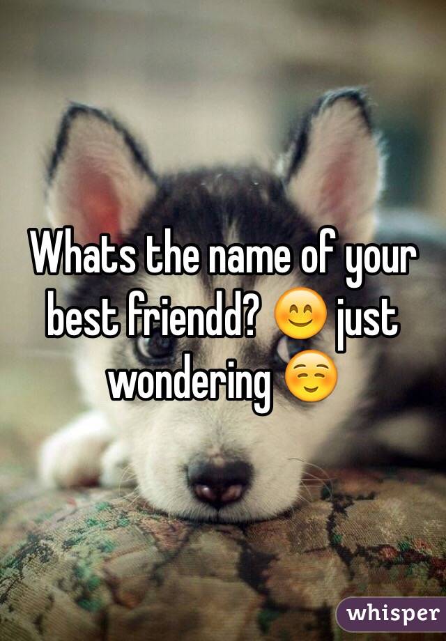 Whats the name of your best friendd? 😊 just wondering ☺️