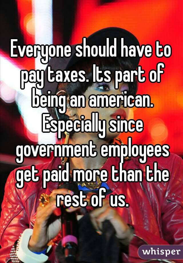 Everyone should have to pay taxes. Its part of being an american. Especially since government employees get paid more than the rest of us.