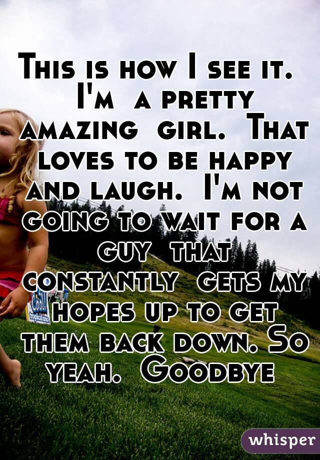 This is how I see it.  I'm  a pretty amazing  girl.  That loves to be happy and laugh.  I'm not going to wait for a guy  that constantly  gets my hopes up to get them back down. So yeah.  Goodbye 
