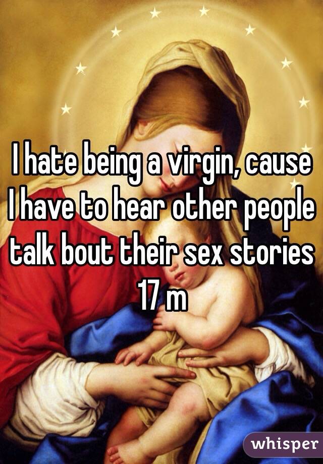 I hate being a virgin, cause I have to hear other people talk bout their sex stories 17 m
