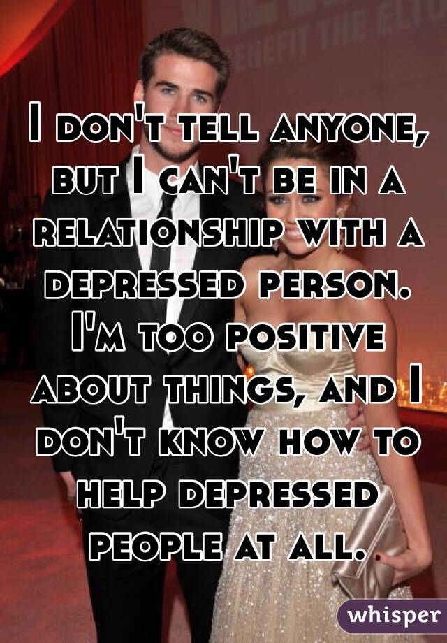 I don't tell anyone, but I can't be in a relationship with a depressed person. I'm too positive about things, and I don't know how to help depressed people at all. 