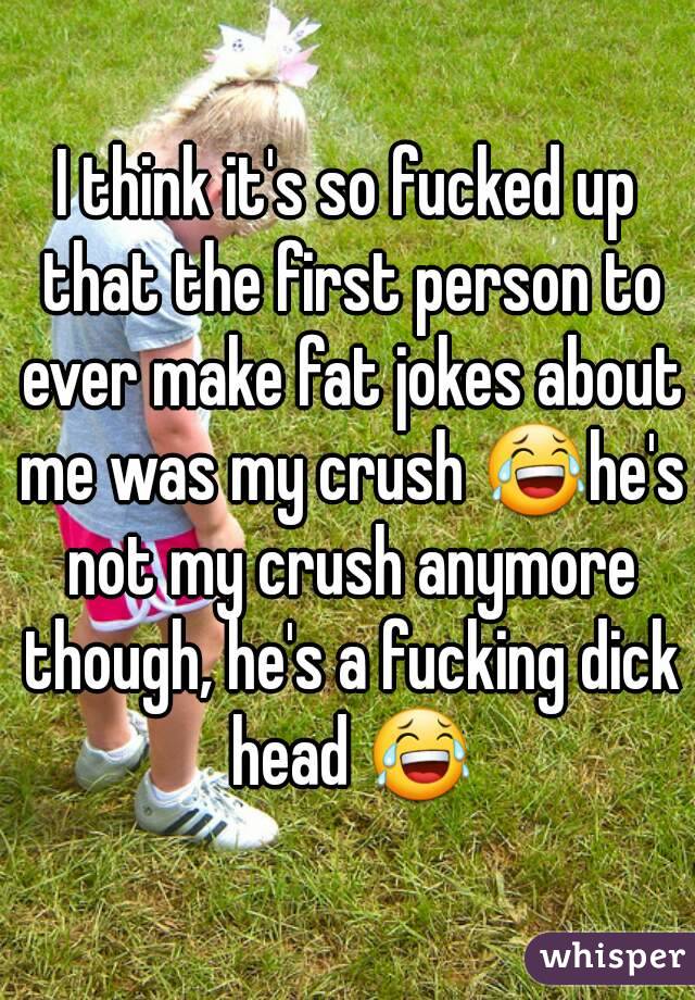 I think it's so fucked up that the first person to ever make fat jokes about me was my crush 😂he's not my crush anymore though, he's a fucking dick head 😂