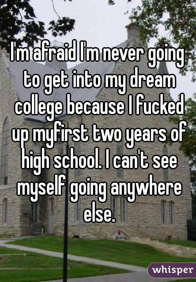 I'm afraid I'm never going to get into my dream college because I fucked up myfirst two years of high school. I can't see myself going anywhere else.