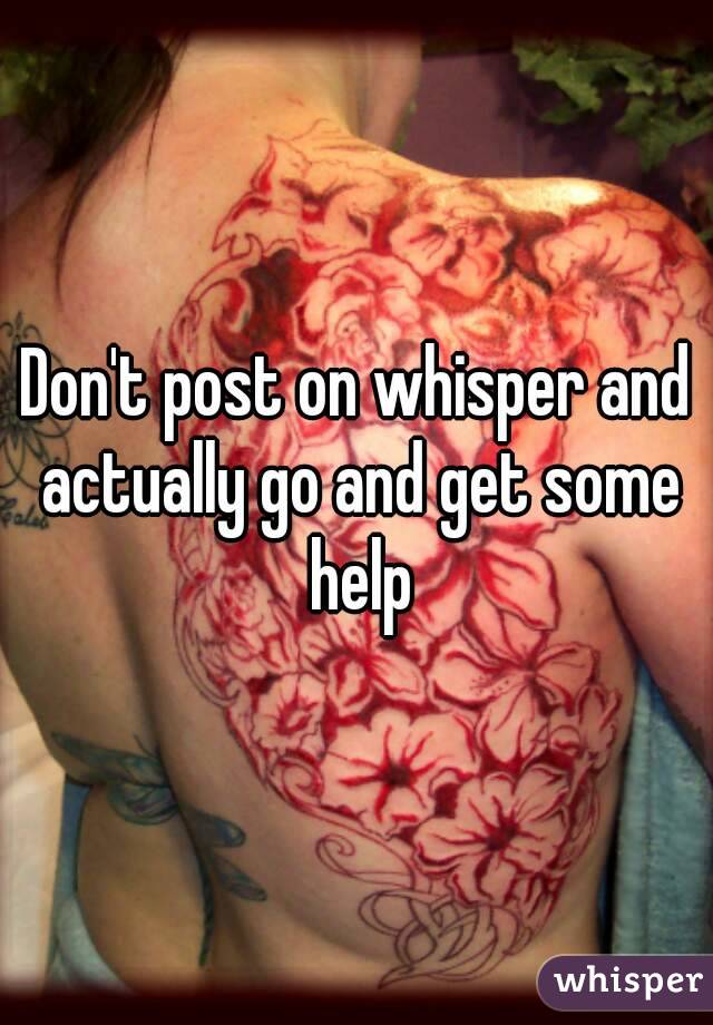 Don't post on whisper and actually go and get some help