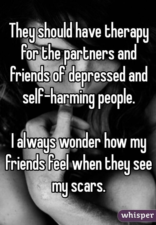They should have therapy for the partners and friends of depressed and self-harming people. 

I always wonder how my friends feel when they see my scars. 