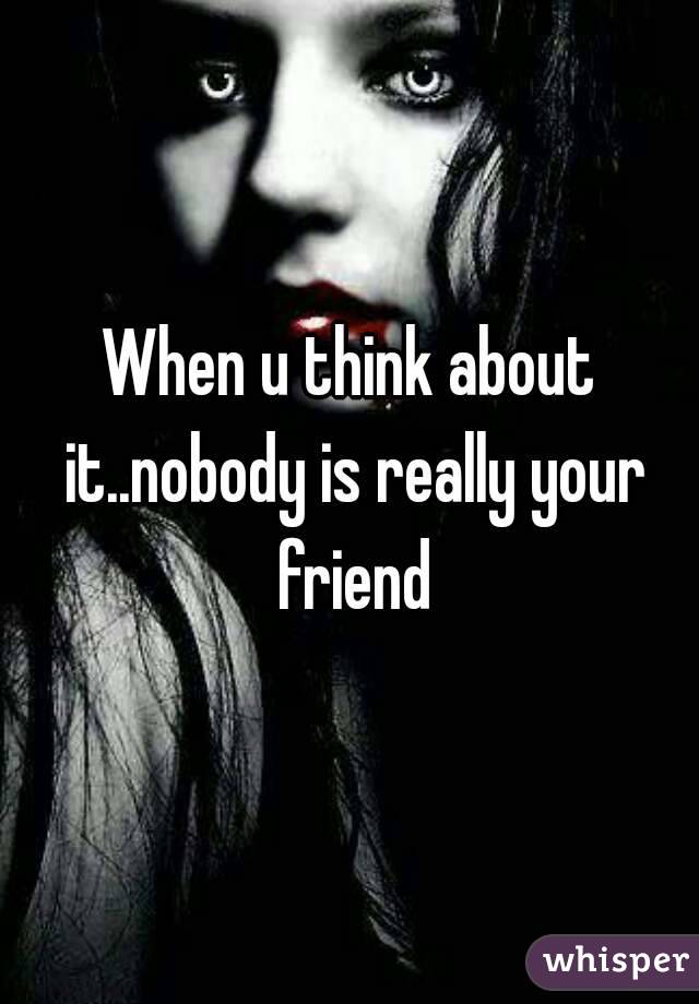 When u think about it..nobody is really your friend