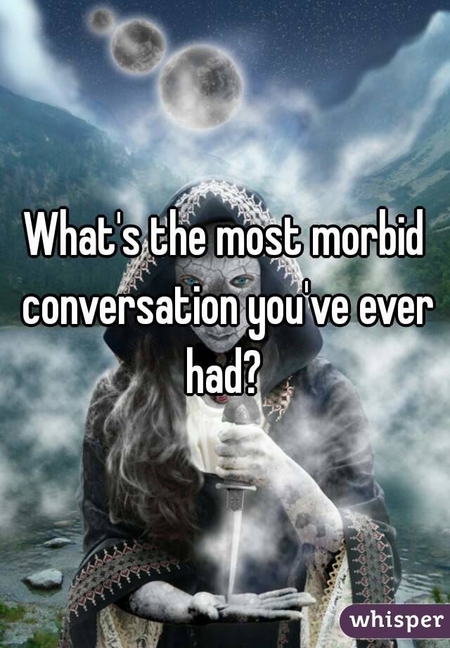 What's the most morbid conversation you've ever had? 