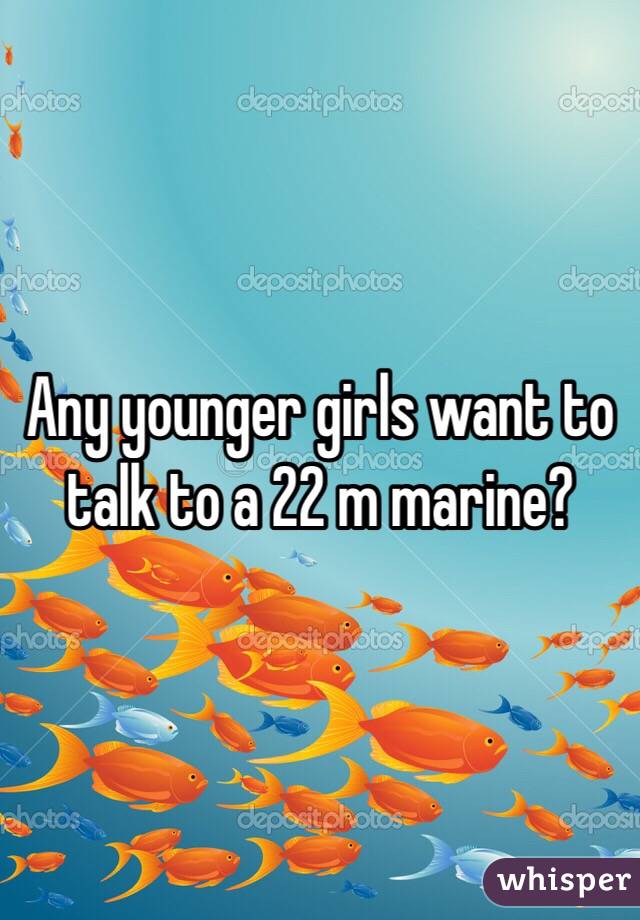 Any younger girls want to talk to a 22 m marine?
