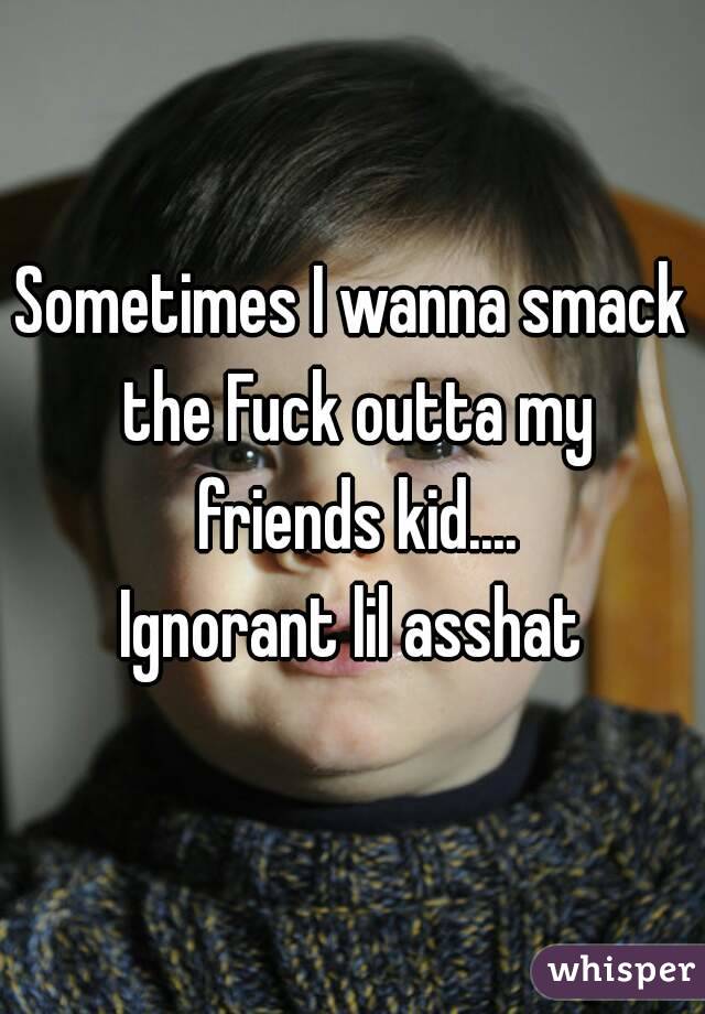 Sometimes I wanna smack the Fuck outta my friends kid....
Ignorant lil asshat