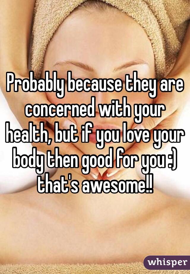 Probably because they are concerned with your health, but if you love your body then good for you :) that's awesome!!