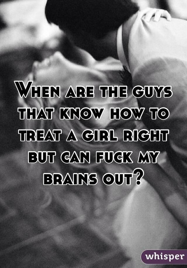 When are the guys that know how to treat a girl right but can fuck my brains out?