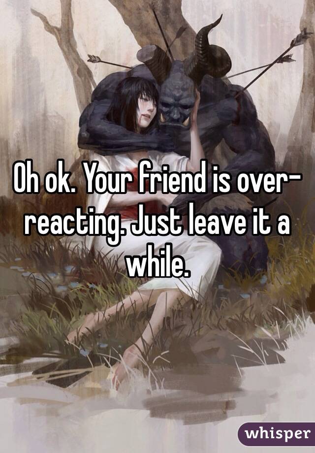Oh ok. Your friend is over-reacting. Just leave it a while.