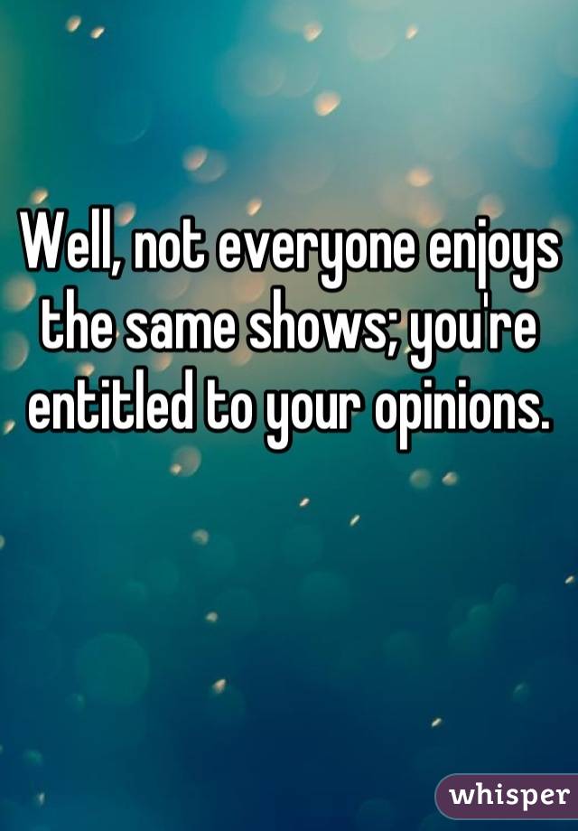 Well, not everyone enjoys the same shows; you're entitled to your opinions.
