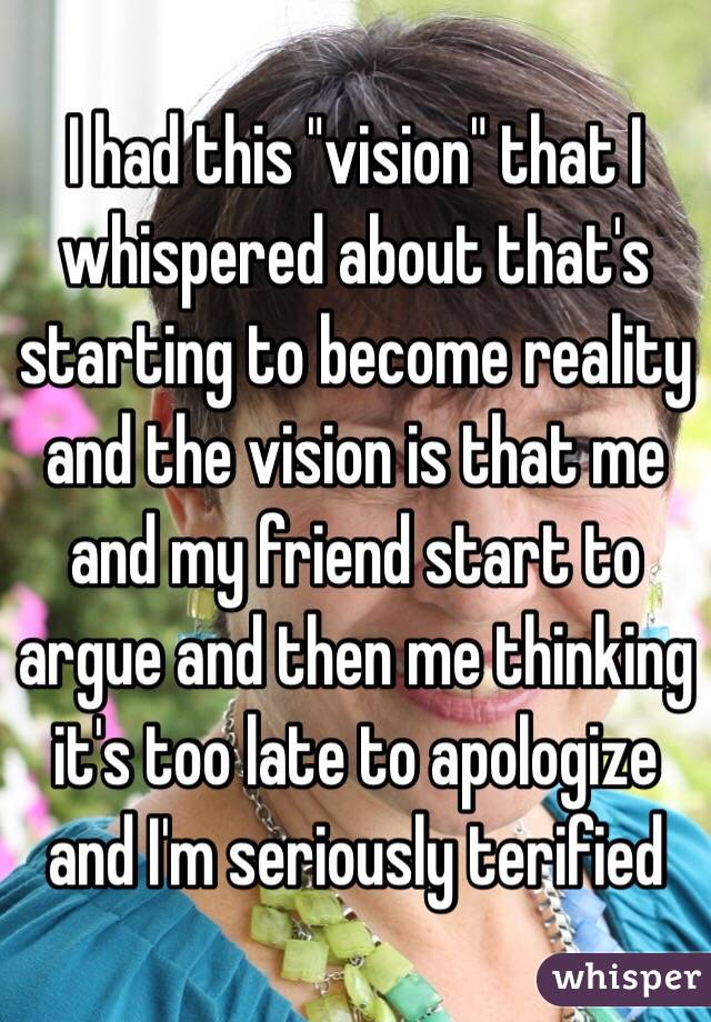 I had this "vision" that I whispered about that's starting to become reality and the vision is that me and my friend start to argue and then me thinking it's too late to apologize and I'm seriously terified 