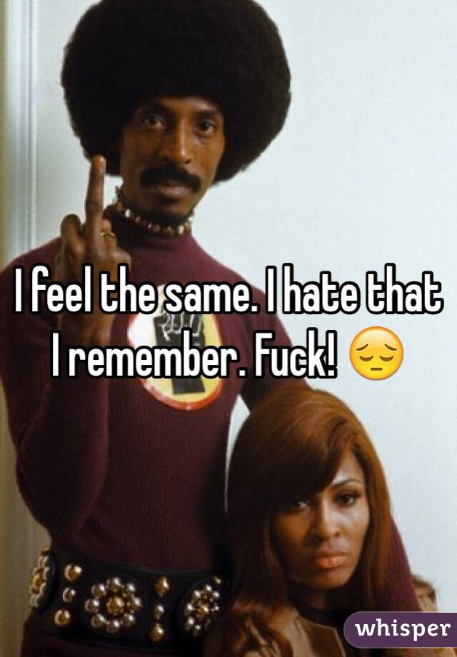 I feel the same. I hate that I remember. Fuck! 😔
