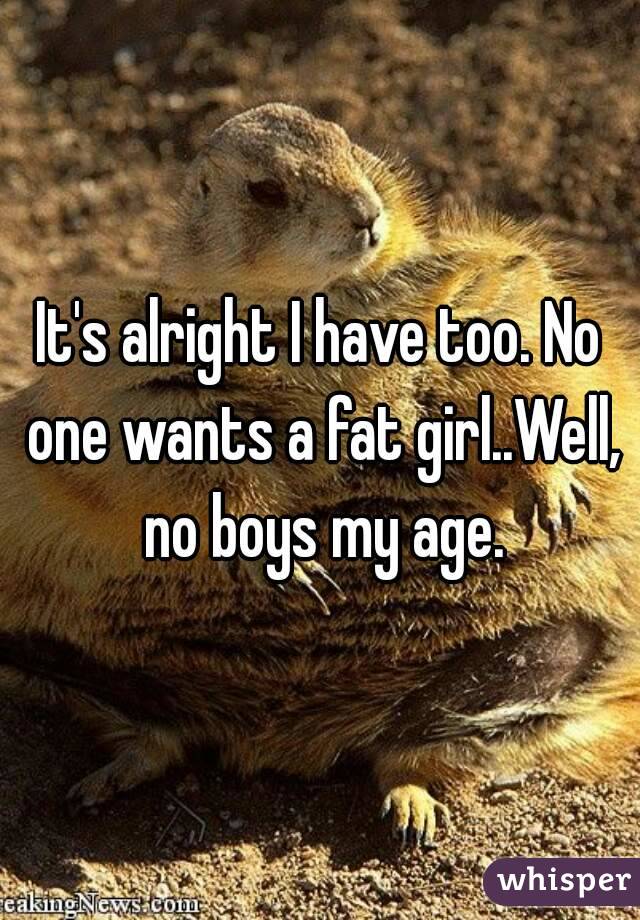 It's alright I have too. No one wants a fat girl..Well, no boys my age.