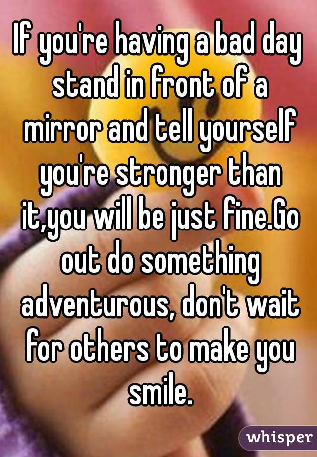If you're having a bad day stand in front of a mirror and tell yourself you're stronger than it,you will be just fine.Go out do something adventurous, don't wait for others to make you smile.