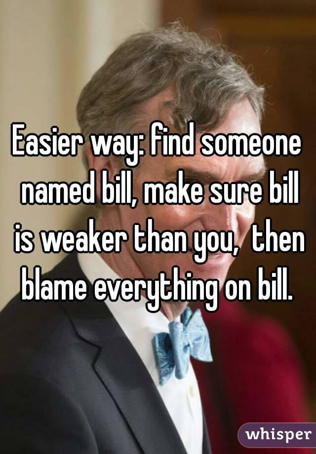 Easier way: find someone named bill, make sure bill is weaker than you,  then blame everything on bill. 