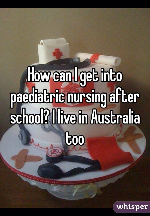 How can I get into paediatric nursing after school? I live in Australia too 