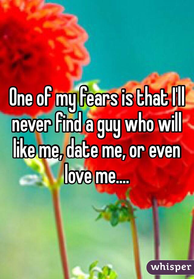 One of my fears is that I'll never find a guy who will like me, date me, or even love me....