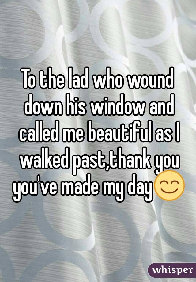 To the lad who wound down his window and called me beautiful as I walked past,thank you you've made my day😊