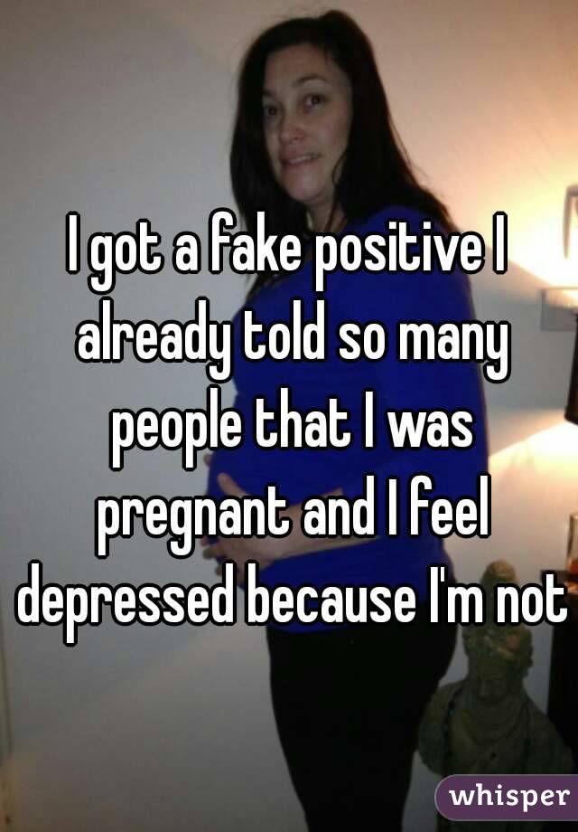I got a fake positive I already told so many people that I was pregnant and I feel depressed because I'm not 