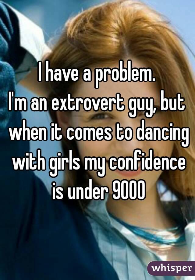 I have a problem.
I'm an extrovert guy, but when it comes to dancing with girls my confidence is under 9000