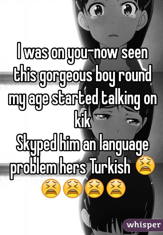 I was on you-now seen this gorgeous boy round my age started talking on kik 
Skyped him an language problem hers Turkish ðŸ˜«ðŸ˜«ðŸ˜«ðŸ˜«ðŸ˜«
